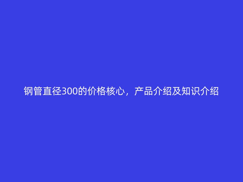 鋼管直徑300的價格核心，產(chǎn)品介紹及知識介紹