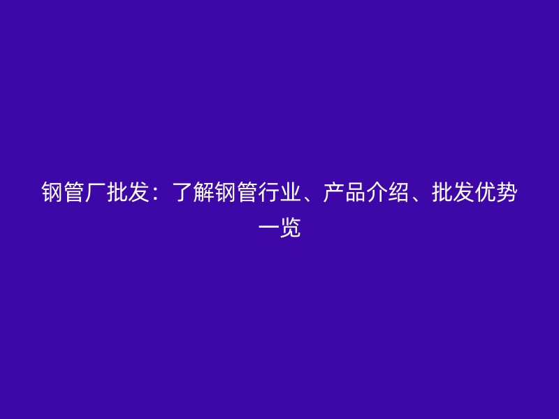 鋼管廠批發(fā)：了解鋼管行業(yè)、產(chǎn)品介紹、批發(fā)優(yōu)勢(shì)一覽