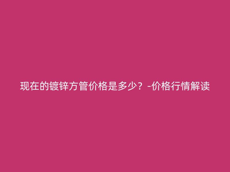 現(xiàn)在的鍍鋅方管價格是多少？-價格行情解讀