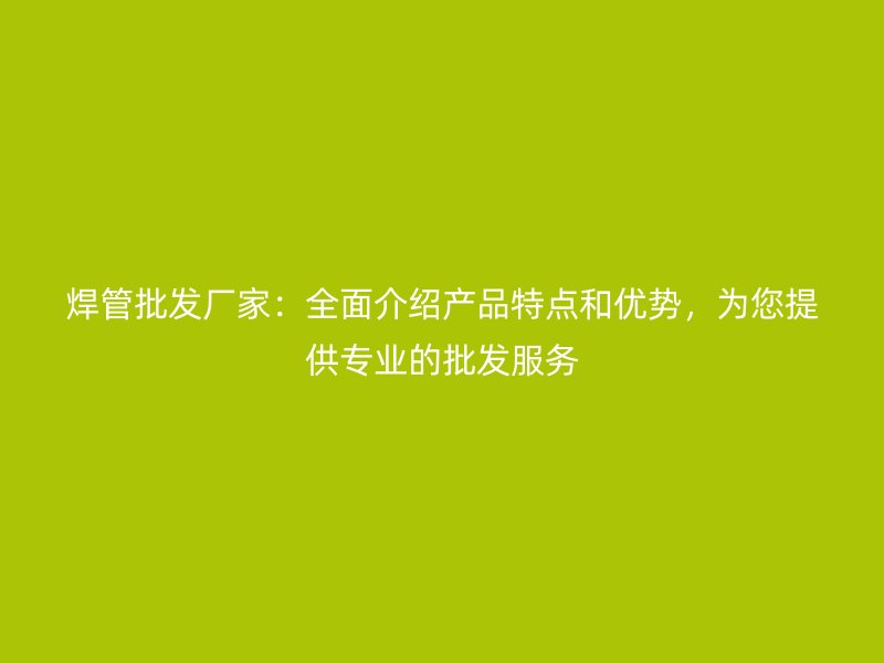 焊管批發(fā)廠家：全面介紹產(chǎn)品特點(diǎn)和優(yōu)勢，為您提供專業(yè)的批發(fā)服務(wù)