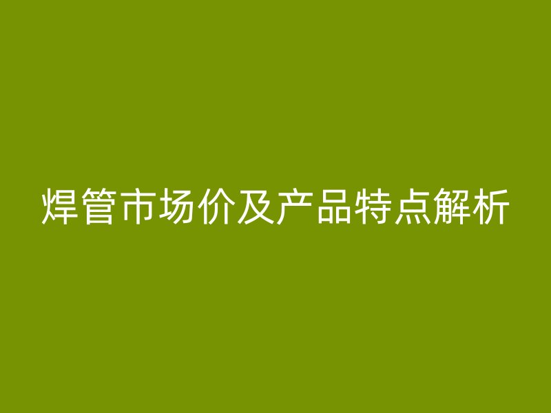 焊管市場價及產(chǎn)品特點解析