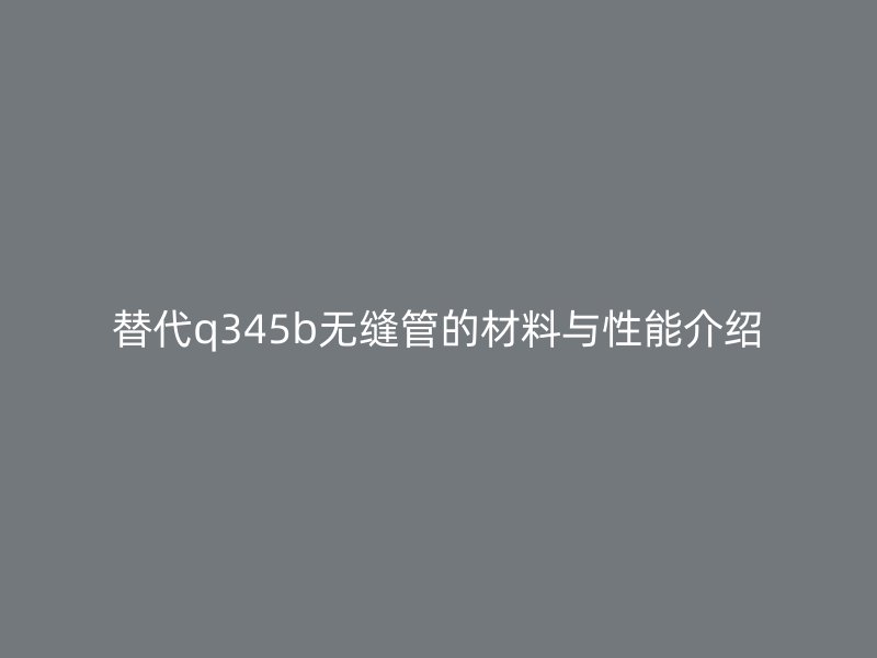 替代q345b無(wú)縫管的材料與性能介紹