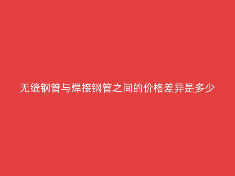 無縫鋼管與焊接鋼管之間的價(jià)格差異是多少