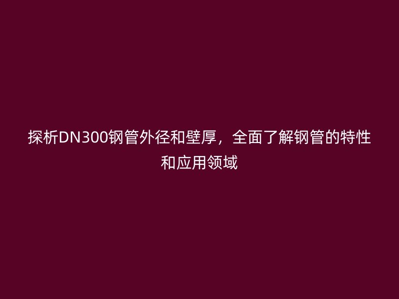 探析DN300鋼管外徑和壁厚，全面了解鋼管的特性和應用領域