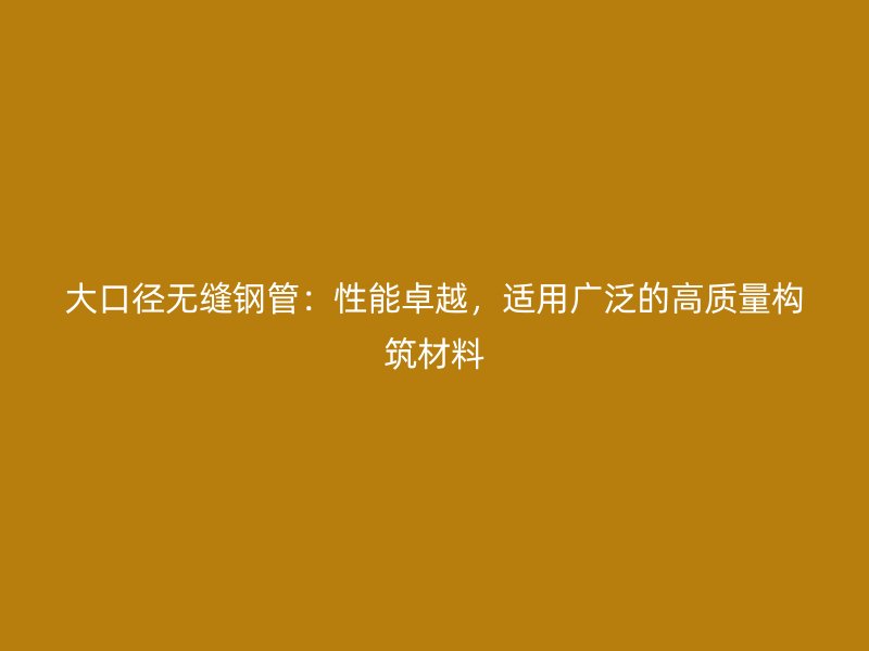 大口徑無縫鋼管：性能卓越，適用廣泛的高質(zhì)量構(gòu)筑材料