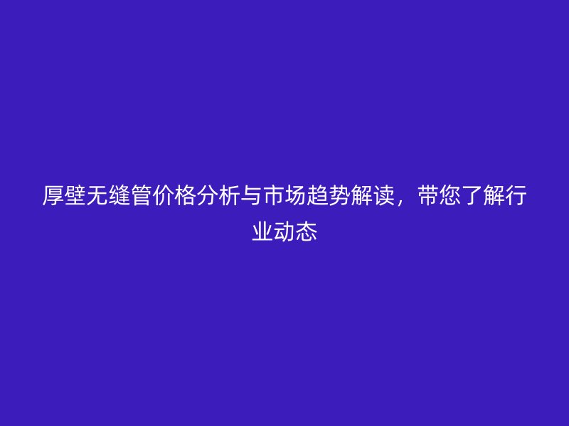 厚壁無縫管價(jià)格分析與市場(chǎng)趨勢(shì)解讀，帶您了解行業(yè)動(dòng)態(tài)