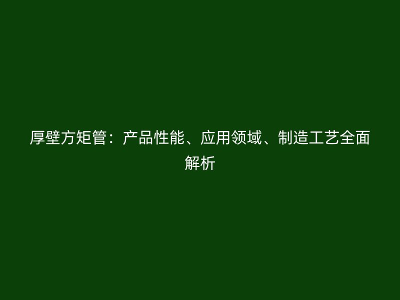 厚壁方矩管：產(chǎn)品性能、應(yīng)用領(lǐng)域、制造工藝全面解析
