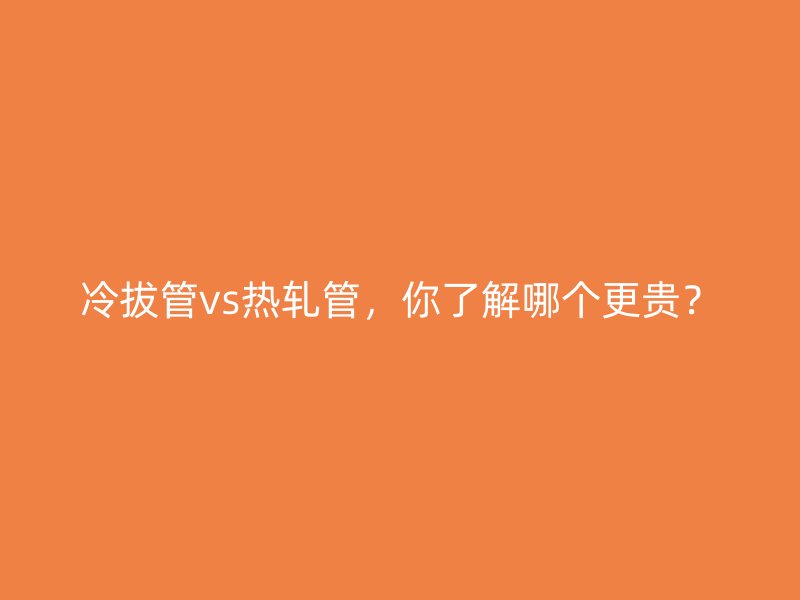 冷拔管vs熱軋管，你了解哪個(gè)更貴？