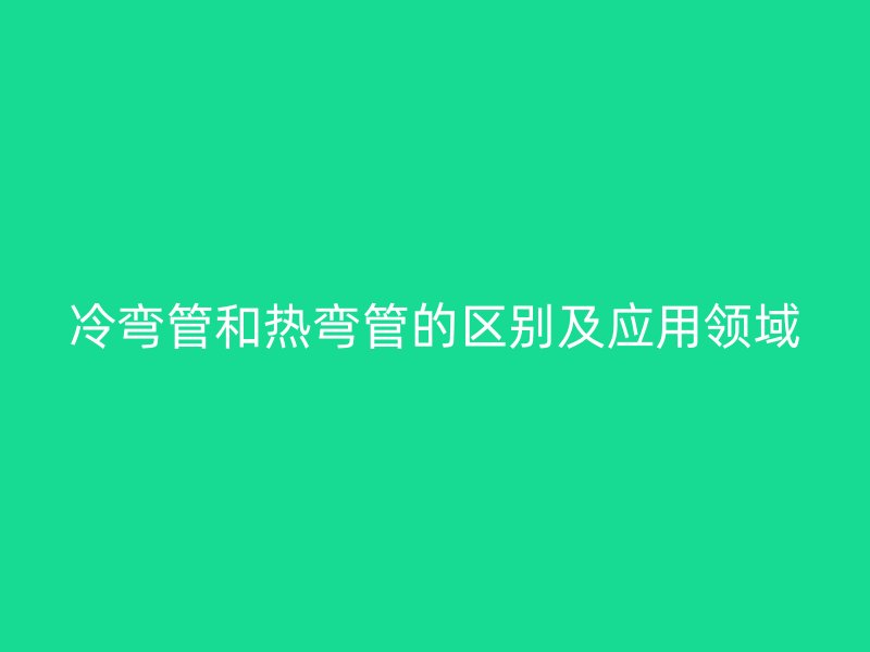 冷彎管和熱彎管的區(qū)別及應用領域