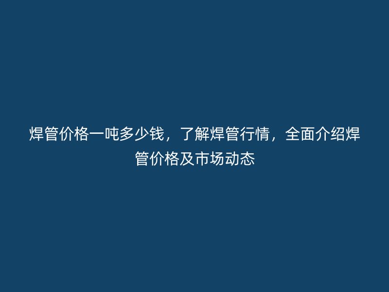 焊管價格一噸多少錢，了解焊管行情，全面介紹焊管價格及市場動態(tài)