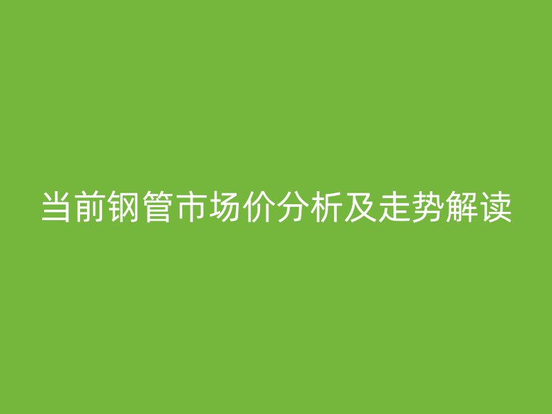 當(dāng)前鋼管市場價分析及走勢解讀