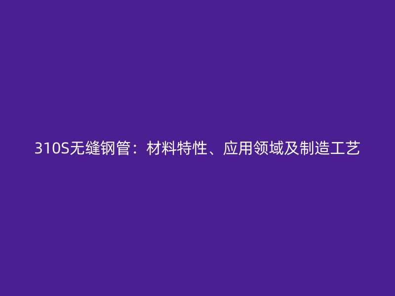 310S無縫鋼管：材料特性、應(yīng)用領(lǐng)域及制造工藝