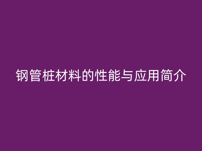鋼管樁材料的性能與應(yīng)用簡(jiǎn)介