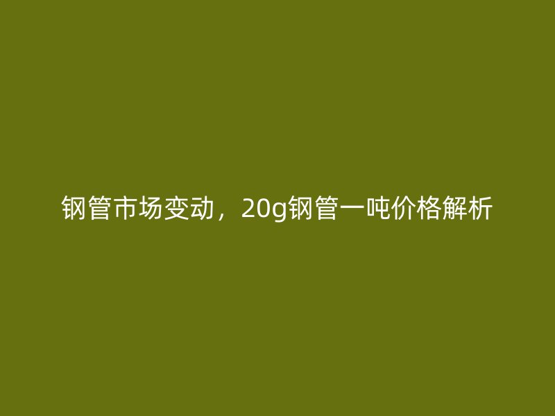 鋼管市場變動，20g鋼管一噸價格解析