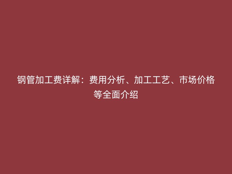 鋼管加工費(fèi)詳解：費(fèi)用分析、加工工藝、市場價(jià)格等全面介紹