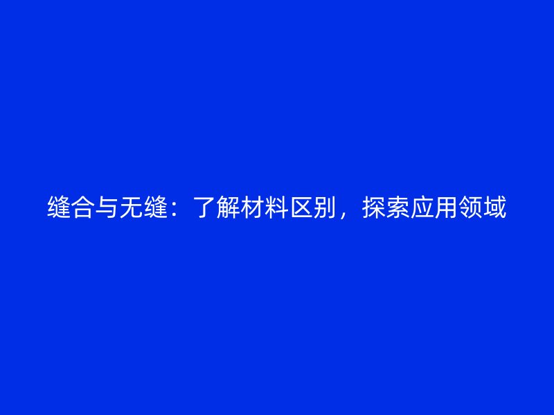 縫合與無縫：了解材料區(qū)別，探索應(yīng)用領(lǐng)域