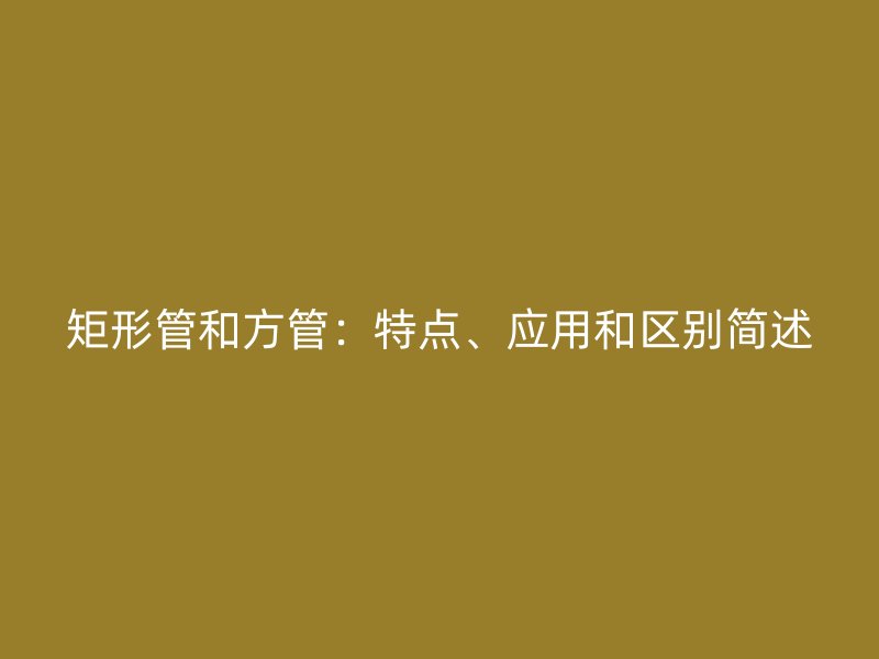 矩形管和方管：特點(diǎn)、應(yīng)用和區(qū)別簡(jiǎn)述