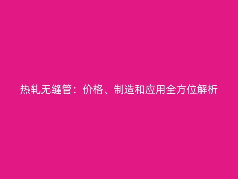 熱軋無(wú)縫管：價(jià)格、制造和應(yīng)用全方位解析