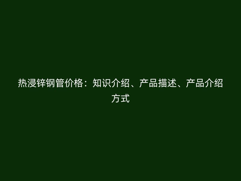 熱浸鋅鋼管價(jià)格：知識(shí)介紹、產(chǎn)品描述、產(chǎn)品介紹方式