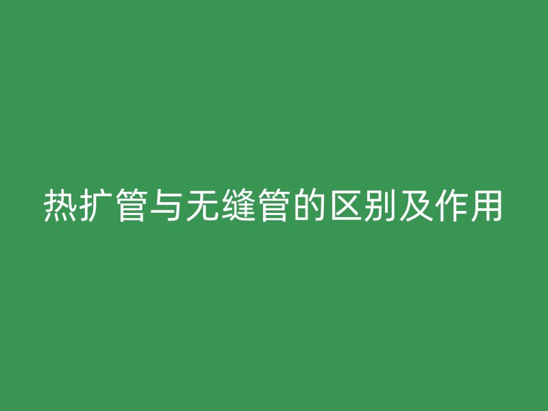 熱擴管與無縫管的區(qū)別及作用