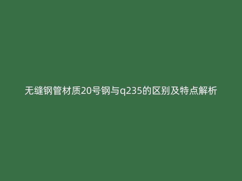 無(wú)縫鋼管材質(zhì)20號(hào)鋼與q235的區(qū)別及特點(diǎn)解析