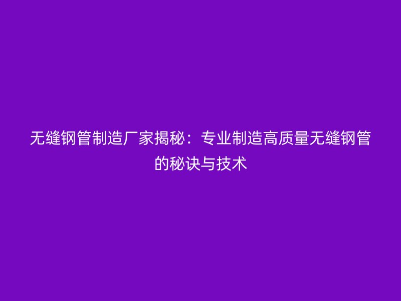 無縫鋼管制造廠家揭秘：專業(yè)制造高質量無縫鋼管的秘訣與技術