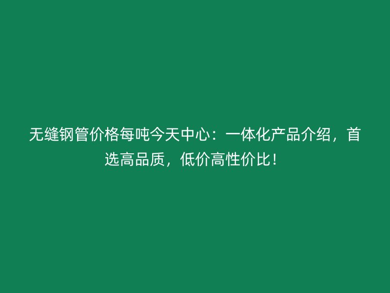 無縫鋼管價格每噸今天中心：一體化產(chǎn)品介紹，首選高品質(zhì)，低價高性價比！