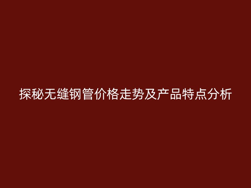 探秘無縫鋼管價格走勢及產(chǎn)品特點分析