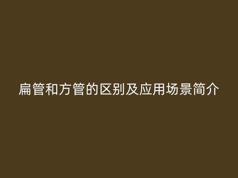 扁管和方管的區(qū)別及應(yīng)用場(chǎng)景簡(jiǎn)介