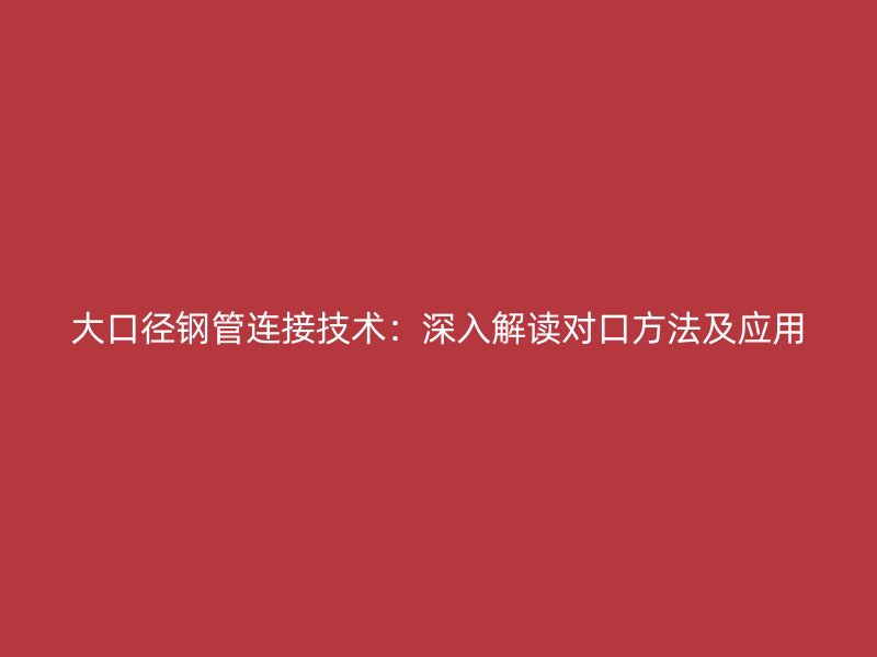 大口徑鋼管連接技術(shù)：深入解讀對口方法及應(yīng)用
