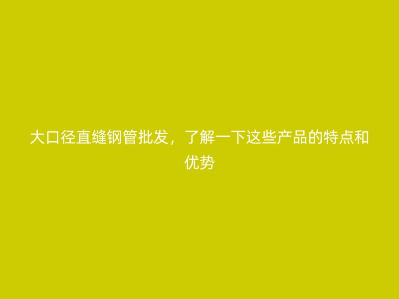 大口徑直縫鋼管批發(fā)，了解一下這些產(chǎn)品的特點和優(yōu)勢