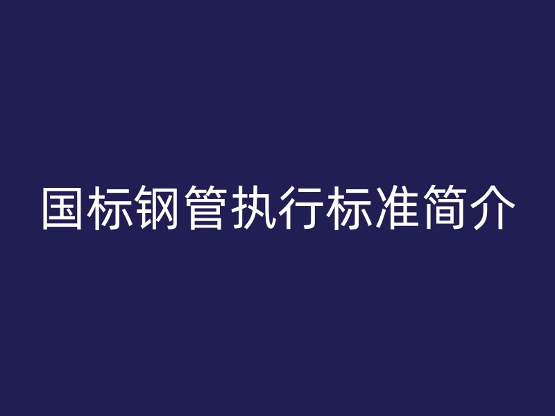 國標鋼管執(zhí)行標準簡介