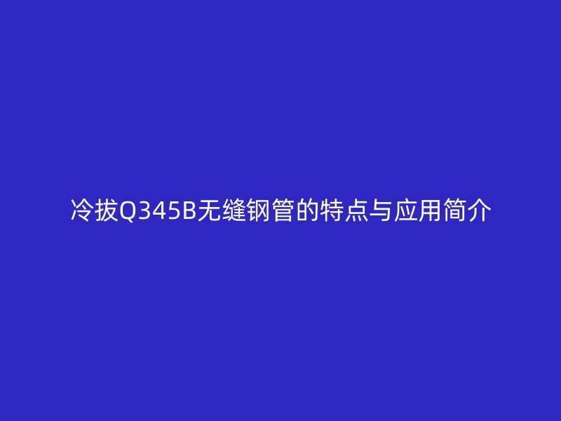 冷拔Q345B無縫鋼管的特點與應(yīng)用簡介
