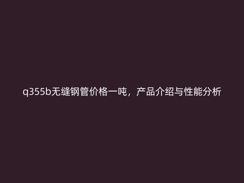 q355b無縫鋼管價(jià)格一噸，產(chǎn)品介紹與性能分析