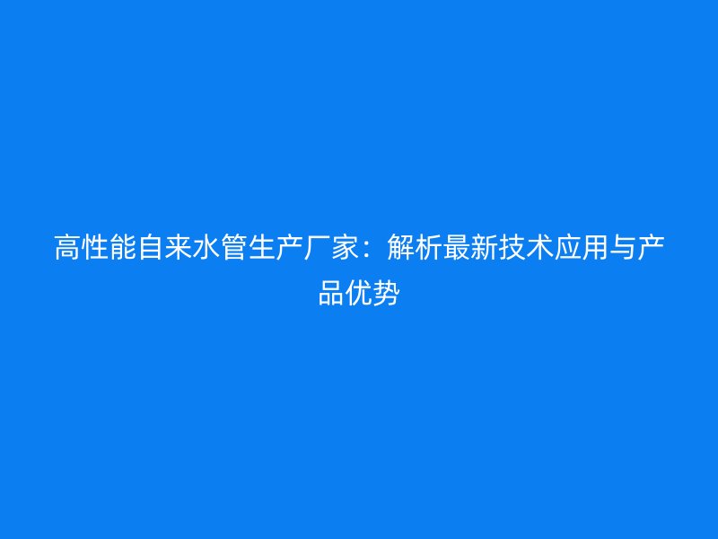 高性能自來水管生產(chǎn)廠家：解析最新技術(shù)應(yīng)用與產(chǎn)品優(yōu)勢(shì)