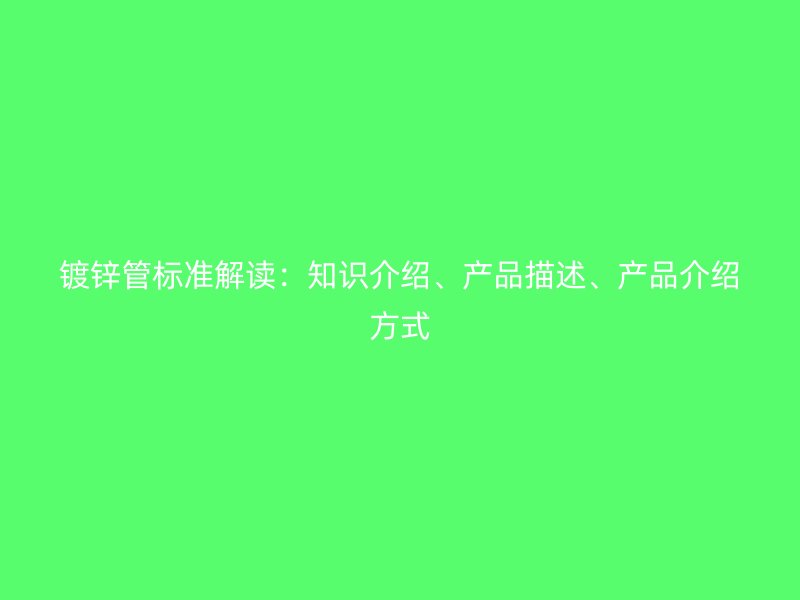 鍍鋅管標(biāo)準(zhǔn)解讀：知識(shí)介紹、產(chǎn)品描述、產(chǎn)品介紹方式