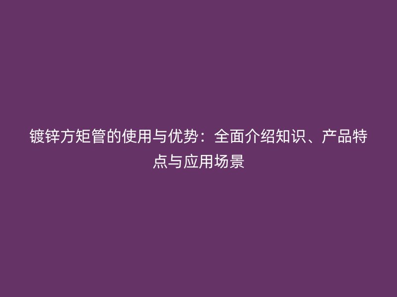 鍍鋅方矩管的使用與優(yōu)勢：全面介紹知識、產(chǎn)品特點與應(yīng)用場景