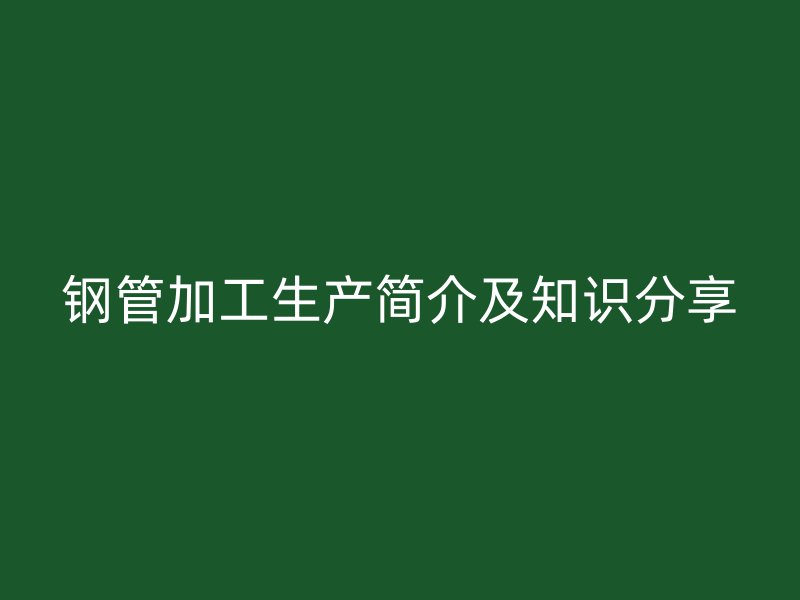 鋼管加工生產(chǎn)簡(jiǎn)介及知識(shí)分享
