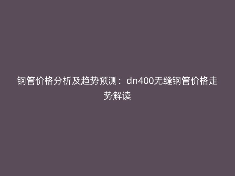 鋼管價格分析及趨勢預(yù)測：dn400無縫鋼管價格走勢解讀