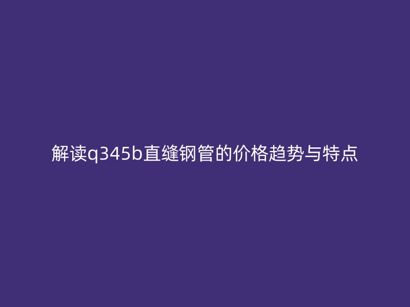 解讀q345b直縫鋼管的價(jià)格趨勢(shì)與特點(diǎn)