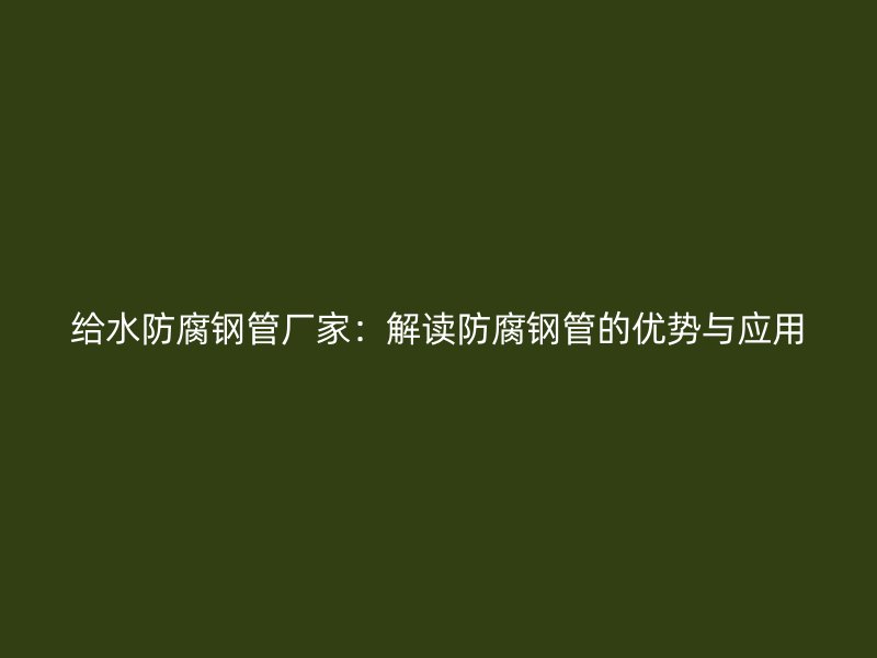 給水防腐鋼管廠家：解讀防腐鋼管的優(yōu)勢與應用