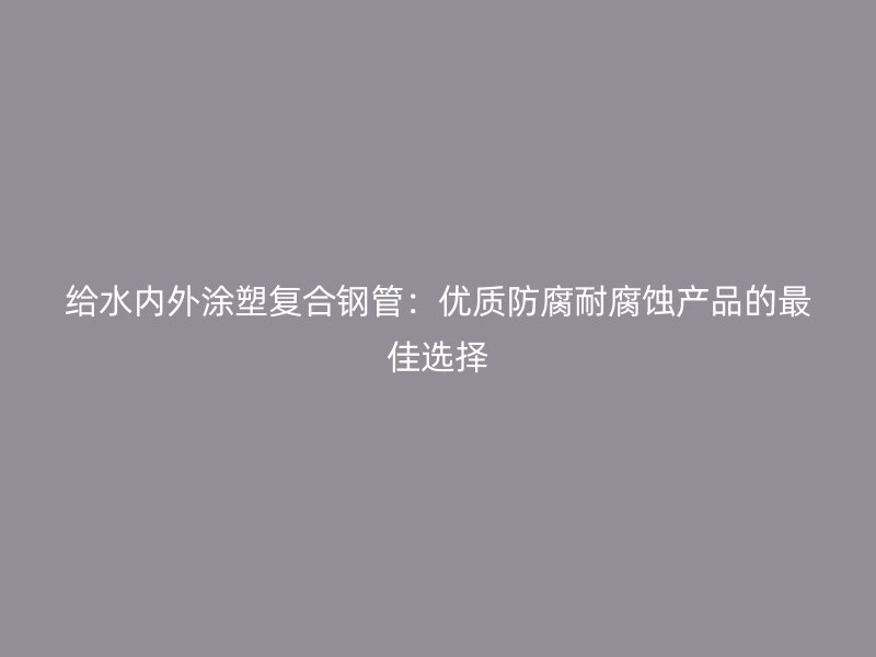 給水內(nèi)外涂塑復合鋼管：優(yōu)質(zhì)防腐耐腐蝕產(chǎn)品的最佳選擇