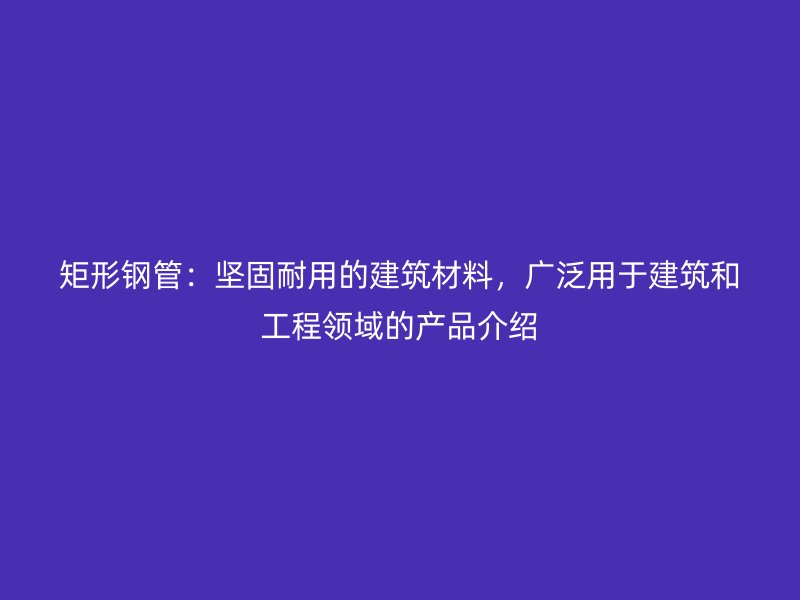 矩形鋼管：堅固耐用的建筑材料，廣泛用于建筑和工程領(lǐng)域的產(chǎn)品介紹