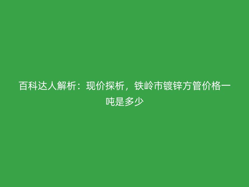 百科達(dá)人解析：現(xiàn)價(jià)探析，鐵嶺市鍍鋅方管價(jià)格一噸是多少