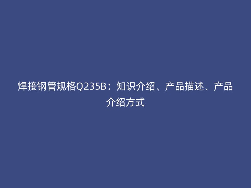 焊接鋼管規(guī)格Q235B：知識(shí)介紹、產(chǎn)品描述、產(chǎn)品介紹方式