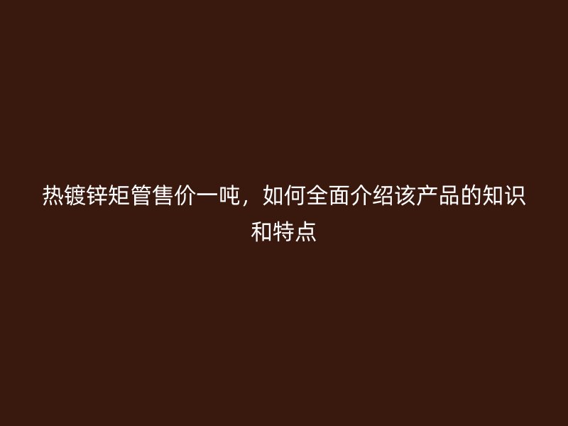 熱鍍鋅矩管售價一噸，如何全面介紹該產(chǎn)品的知識和特點