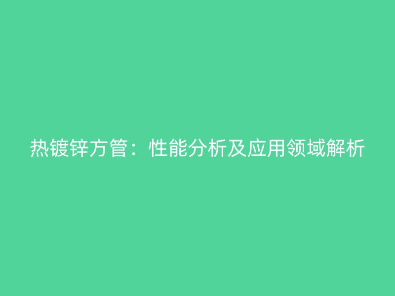 熱鍍鋅方管：性能分析及應(yīng)用領(lǐng)域解析
