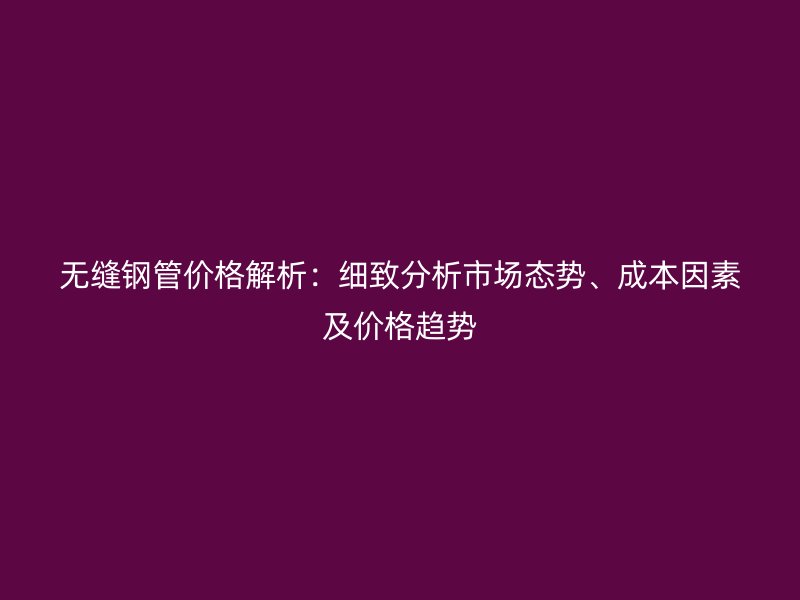 無縫鋼管價格解析：細(xì)致分析市場態(tài)勢、成本因素及價格趨勢