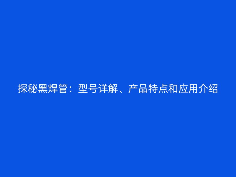 探秘黑焊管：型號(hào)詳解、產(chǎn)品特點(diǎn)和應(yīng)用介紹