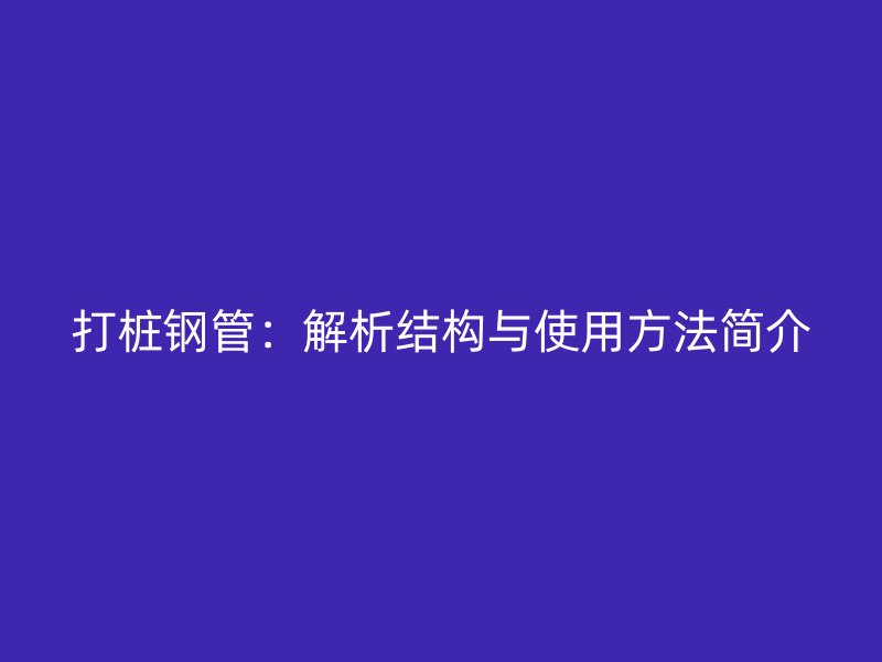 打樁鋼管：解析結(jié)構(gòu)與使用方法簡(jiǎn)介